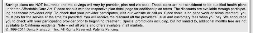 Plans and Programs offered by DentalPlans.com are not health insurance policies. Plans and Programs offered by DentalPlans.com provide discounts at certain health care providers for medical services. Plans and Programs offered by DentalPlans.com do not make payments directly to the providers of medical services. The Plan or Program member is obligated to pay for all health care services but will receive a discount from those health care providers who have contracted with the Plan, Program or discount plan organization.   &copy; 1999-2008 DentalPlans.com, Inc. All Rights Reserved.